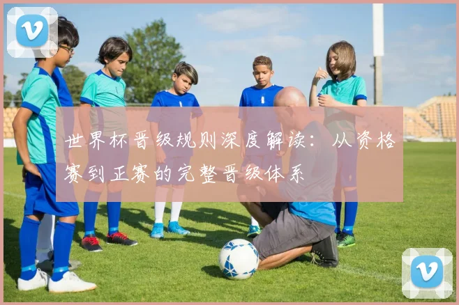 世界杯晋级规则深度解读：从资格赛到正赛的完整晋级体系
