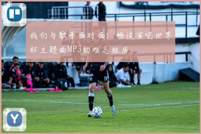 我们与歌手面对面：畅谈演唱世界杯主题曲MP3的难忘经历
