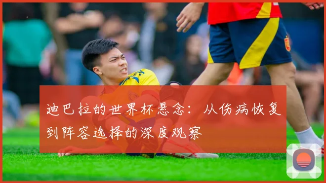 迪巴拉的世界杯悬念：从伤病恢复到阵容选择的深度观察