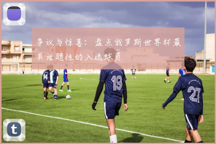 争议与惊喜：盘点俄罗斯世界杯最具话题性的入选球员